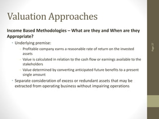 Page
27
Valuation Approaches
Income Based Methodologies – What are they and When are they
Appropriate?
• Underlying premise:
- Profitable company earns a reasonable rate of return on the invested
assets
- Value is calculated in relation to the cash flow or earnings available to the
stakeholders
- Value determined by converting anticipated future benefits to a present
single amount
• Separate consideration of excess or redundant assets that may be
extracted from operating business without impairing operations
 