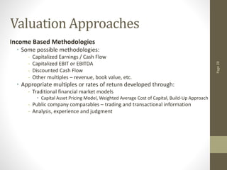 Page
28
Valuation Approaches
Income Based Methodologies
• Some possible methodologies:
- Capitalized Earnings / Cash Flow
- Capitalized EBIT or EBITDA
- Discounted Cash Flow
- Other multiples – revenue, book value, etc.
• Appropriate multiples or rates of return developed through:
- Traditional financial market models
• Capital Asset Pricing Model, Weighted Average Cost of Capital, Build-Up Approach
- Public company comparables – trading and transactional information
- Analysis, experience and judgment
 