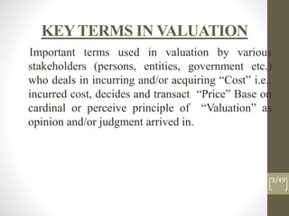 KEYTERMS IN VALUATION
Important terms used in valuation by various
stakeholders (persons, entities, government etc.)
who deals in incurring and/or acquiring “Cost” i.e..
incurred cost, decides and transact “Price” Base on
cardinal or perceive principle of “Valuation” as
opinion and/or judgment arrived in.
3/49
 