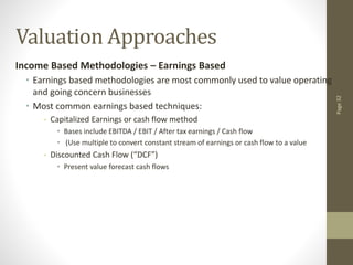 Page
32
Valuation Approaches
Income Based Methodologies – Earnings Based
• Earnings based methodologies are most commonly used to value operating
and going concern businesses
• Most common earnings based techniques:
- Capitalized Earnings or cash flow method
• Bases include EBITDA / EBIT / After tax earnings / Cash flow
• (Use multiple to convert constant stream of earnings or cash flow to a value
- Discounted Cash Flow (“DCF”)
• Present value forecast cash flows
 