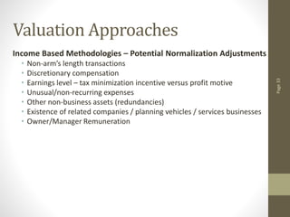 Page
33
Valuation Approaches
Income Based Methodologies – Potential Normalization Adjustments
• Non-arm’s length transactions
• Discretionary compensation
• Earnings level – tax minimization incentive versus profit motive
• Unusual/non-recurring expenses
• Other non-business assets (redundancies)
• Existence of related companies / planning vehicles / services businesses
• Owner/Manager Remuneration
 