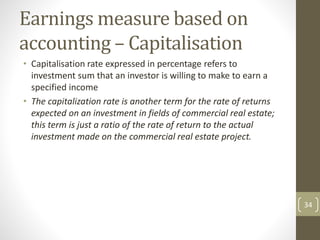 Earnings measure based on
accounting – Capitalisation
• Capitalisation rate expressed in percentage refers to
investment sum that an investor is willing to make to earn a
specified income
• The capitalization rate is another term for the rate of returns
expected on an investment in fields of commercial real estate;
this term is just a ratio of the rate of return to the actual
investment made on the commercial real estate project.
34
 