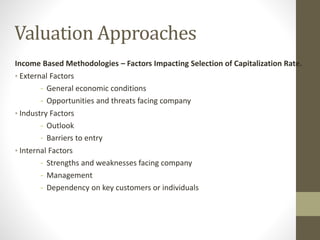 Valuation Approaches
Income Based Methodologies – Factors Impacting Selection of Capitalization Rate.
• External Factors
- General economic conditions
- Opportunities and threats facing company
• Industry Factors
- Outlook
- Barriers to entry
• Internal Factors
- Strengths and weaknesses facing company
- Management
- Dependency on key customers or individuals
 