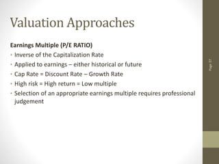 Page
37
Valuation Approaches
Earnings Multiple (P/E RATIO)
• Inverse of the Capitalization Rate
• Applied to earnings – either historical or future
• Cap Rate = Discount Rate – Growth Rate
• High risk = High return = Low multiple
• Selection of an appropriate earnings multiple requires professional
judgement
 
