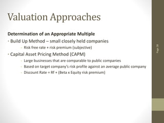 Page
38
Valuation Approaches
Determination of an Appropriate Multiple
• Build Up Method – small closely held companies
- Risk free rate + risk premium (subjective)
• Capital Asset Pricing Method (CAPM)
- Large businesses that are comparable to public companies
- Based on target company’s risk profile against an average public company
- Discount Rate = Rf + (Beta x Equity risk premium)
 