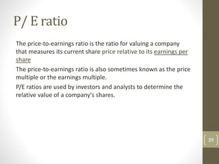 P/ E ratio
The price-to-earnings ratio is the ratio for valuing a company
that measures its current share price relative to its earnings per
share
The price-to-earnings ratio is also sometimes known as the price
multiple or the earnings multiple.
P/E ratios are used by investors and analysts to determine the
relative value of a company's shares.
39
 
