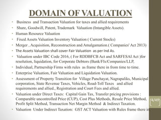 DOMAIN OFVALUATION
• Business and Transaction Valuation for taxes and allied requirements
• Share, Goodwill, Patent, Trademark Valuation (Intangible Assets).
• Human Resource Valuation
• Fixed Assets Valuation Inventory Valuation ( Current Stocks)
• Merger , Acquisition, Reconstruction and Amalgamation.( Companies' Act 2013)
• The Assets Valuation shall cover Fair Valuation as per Ind As.
• Valuation under IBC Code 2016, ( For RDDBFCB Act and SARFESAI Act )for
resolution, liquidation, for Corporate Debtors (Bank/FIs/Companies/LLP,
• Individual, Partnership Firms with rules as frame there in from time to time.
• Enterprise Valuation, Fair Valuation and Liquidation Valuation.
• Assessment of Property Transition for Village Panchayat, Nagrapaliks, Municipal
corporation, State Revenue Taxes, Vehicles, Road-Toll Taxes and allied
requirements and allied., Registration and Court Fees and allied.
• Valuation under Direct Taxes: Capital Gain Tax, Transfer pricing provisions :
Comparable uncontrolled Price (CUP), Cost Plus Methods, Resale Price Method,
Profit Split Method, Transaction Net Margin Method & Indirect Taxation.
• Valuation Under Indirect Taxation: GST ACT Valuation with Rules frame there in.
4/49
 