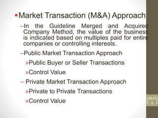 Market Transaction (M&A) Approach
–In the Guideline Merged and Acquired
Company Method, the value of the business
is indicated based on multiples paid for entire
companies or controlling interests.
–Public Market Transaction Approach
»Public Buyer or Seller Transactions
»Control Value
– Private Market Transaction Approach
»Private to Private Transactions
»Control Value
46/4
9
 