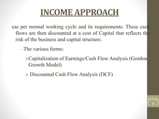 INCOME APPROACH
xas per normal working cycle and its requirements. These cash
flows are then discounted at a cost of Capital that reflects the
risk of the business and capital structure.
–The various forms:
»Capitalization of Earnings/Cash Flow Analysis (Gordon
Growth Model)
» Discounted Cash Flow Analysis (DCF)
47/4
9
 