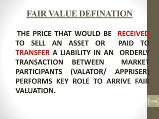 FAIR VALUE DEFINATION
THE PRICE THAT WOULD BE RECEIVED
TO SELL AN ASSET OR PAID TO
TRANSFER A LIABILITY IN AN ORDERLY
TRANSACTION BETWEEN MARKET
PARTICIPANTS (VALATOR/ APPRISER)
PERFORMS KEY ROLE TO ARRIVE FAIR
VALUATION.
7/49
 
