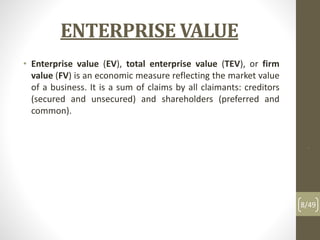ENTERPRISE VALUE
• Enterprise value (EV), total enterprise value (TEV), or firm
value (FV) is an economic measure reflecting the market value
of a business. It is a sum of claims by all claimants: creditors
(secured and unsecured) and shareholders (preferred and
common).
.
8/49
 