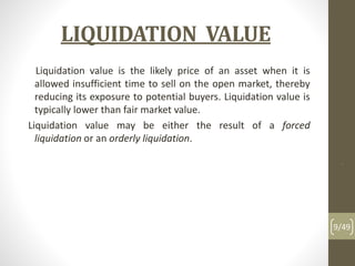 LIQUIDATION VALUE
Liquidation value is the likely price of an asset when it is
allowed insufficient time to sell on the open market, thereby
reducing its exposure to potential buyers. Liquidation value is
typically lower than fair market value.
Liquidation value may be either the result of a forced
liquidation or an orderly liquidation.
.
9/49
 
