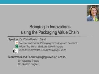 Bringing in Innovations
using the Packaging Value Chain
Speaker: Dr. Claire Koelsch Sand
Founder and Owner, Packaging Technology and Research
Adjunct Professor, Michigan State University
Executive Committee, Food Packaging Division
Moderators and Food Packaging Division Chairs:
Dr. Valentina Trinetta
Dr. Hossein Daryaei
 