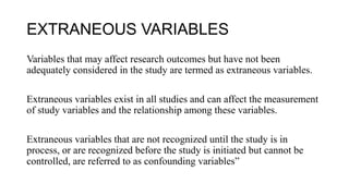 EXTRANEOUS VARIABLES
Variables that may affect research outcomes but have not been
adequately considered in the study are termed as extraneous variables.
Extraneous variables exist in all studies and can affect the measurement
of study variables and the relationship among these variables.
Extraneous variables that are not recognized until the study is in
process, or are recognized before the study is initiated but cannot be
controlled, are referred to as confounding variables”
 