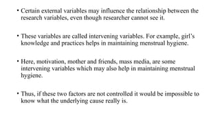 • Certain external variables may influence the relationship between the
research variables, even though researcher cannot see it.
• These variables are called intervening variables. For example, girl’s
knowledge and practices helps in maintaining menstrual hygiene.
• Here, motivation, mother and friends, mass media, are some
intervening variables which may also help in maintaining menstrual
hygiene.
• Thus, if these two factors are not controlled it would be impossible to
know what the underlying cause really is.
 