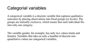Categorial variables
A categorical variable is a discrete variable that captures qualitative
outcomes by placing observations into fixed groups (or levels). The
groups are mutually exclusive, which means that each individual fits
into only one category.
The variable gender, for example, has only two values (male and
female). Variables that take on only a handful of discrete non
quantitative values are categorical variables.
 