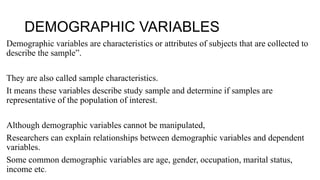 DEMOGRAPHIC VARIABLES
Demographic variables are characteristics or attributes of subjects that are collected to
describe the sample”.
They are also called sample characteristics.
It means these variables describe study sample and determine if samples are
representative of the population of interest.
Although demographic variables cannot be manipulated,
Researchers can explain relationships between demographic variables and dependent
variables.
Some common demographic variables are age, gender, occupation, marital status,
income etc.
 