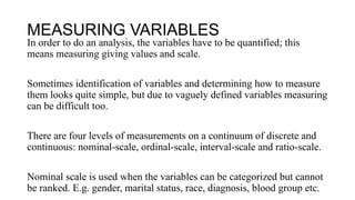MEASURING VARIABLES
In order to do an analysis, the variables have to be quantified; this
means measuring giving values and scale.
Sometimes identification of variables and determining how to measure
them looks quite simple, but due to vaguely defined variables measuring
can be difficult too.
There are four levels of measurements on a continuum of discrete and
continuous: nominal-scale, ordinal-scale, interval-scale and ratio-scale.
Nominal scale is used when the variables can be categorized but cannot
be ranked. E.g. gender, marital status, race, diagnosis, blood group etc.
 