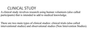 CLINICAL STUDY
A clinical study involves research using human volunteers (also called
participants) that is intended to add to medical knowledge.
There are two main types of clinical studies: clinical trials (also called
interventional studies) and observational studies (Non Intervention Studies).
 