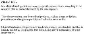 Clinical Trials
In a clinical trial, participants receive specific interventions according to the
research plan or protocol created by the investigators.
These interventions may be medical products, such as drugs or devices;
procedures; or changes to participants' behavior, such as diet.
Clinical trials may compare a new medical approach to a standard one that is
already available, to a placebo that contains no active ingredients, or to no
intervention.
 