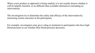 When a new product or approach is being studied, it is not usually known whether it
will be helpful, harmful, or no different than available alternatives (including no
intervention).
The investigators try to determine the safety and efficacy of the intervention by
measuring certain outcomes in the participants.
For example, investigators may give a drug or treatment to participants who have high
blood pressure to see whether their blood pressure decreases.
 
