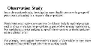 Observation Study
In an observational study, investigators assess health outcomes in groups of
participants according to a research plan or protocol.
Participants may receive interventions (which can include medical products
such as drugs or devices) or procedures as part of their routine medical care,
but participants are not assigned to specific interventions by the investigator
(as in a clinical trial).
For example, investigators may observe a group of older adults to learn more
about the effects of different lifestyles on cardiac health.
 