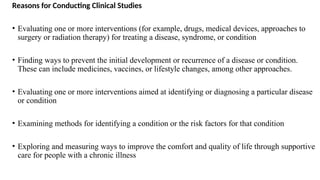 Reasons for Conducting Clinical Studies
• Evaluating one or more interventions (for example, drugs, medical devices, approaches to
surgery or radiation therapy) for treating a disease, syndrome, or condition
• Finding ways to prevent the initial development or recurrence of a disease or condition.
These can include medicines, vaccines, or lifestyle changes, among other approaches.
• Evaluating one or more interventions aimed at identifying or diagnosing a particular disease
or condition
• Examining methods for identifying a condition or the risk factors for that condition
• Exploring and measuring ways to improve the comfort and quality of life through supportive
care for people with a chronic illness
 