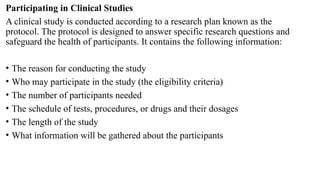 Participating in Clinical Studies
A clinical study is conducted according to a research plan known as the
protocol. The protocol is designed to answer specific research questions and
safeguard the health of participants. It contains the following information:
• The reason for conducting the study
• Who may participate in the study (the eligibility criteria)
• The number of participants needed
• The schedule of tests, procedures, or drugs and their dosages
• The length of the study
• What information will be gathered about the participants
 