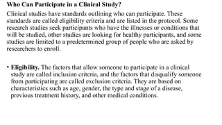 Who Can Participate in a Clinical Study?
Clinical studies have standards outlining who can participate. These
standards are called eligibility criteria and are listed in the protocol. Some
research studies seek participants who have the illnesses or conditions that
will be studied, other studies are looking for healthy participants, and some
studies are limited to a predetermined group of people who are asked by
researchers to enroll.
• Eligibility. The factors that allow someone to participate in a clinical
study are called inclusion criteria, and the factors that disqualify someone
from participating are called exclusion criteria. They are based on
characteristics such as age, gender, the type and stage of a disease,
previous treatment history, and other medical conditions.
 