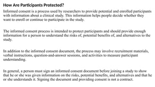 How Are Participants Protected?
Informed consent is a process used by researchers to provide potential and enrolled participants
with information about a clinical study. This information helps people decide whether they
want to enroll or continue to participate in the study.
The informed consent process is intended to protect participants and should provide enough
information for a person to understand the risks of, potential benefits of, and alternatives to the
study.
In addition to the informed consent document, the process may involve recruitment materials,
verbal instructions, question-and-answer sessions, and activities to measure participant
understanding.
In general, a person must sign an informed consent document before joining a study to show
that he or she was given information on the risks, potential benefits, and alternatives and that he
or she understands it. Signing the document and providing consent is not a contract.
 