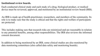 Institutional review boards.
Each conducted clinical study and each study of a drug, biological product, or medical
device must be reviewed, approved, and monitored by an institutional review board (IRB).
An IRB is made up of health practitioner, researchers, and members of the community. Its
role is to make sure that the study is ethical and that the rights and welfare of participants
are protected.
This includes making sure that research risks are minimized and are reasonable in relation
to any potential benefits, among other responsibilities. The IRB also reviews the informed
consent document.
In addition to being monitored by an IRB, some clinical studies are also monitored by
data monitoring committees (also called data safety and monitoring boards).
 