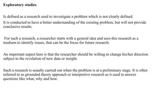 Exploratory studies
Is defined as a research used to investigate a problem which is not clearly defined.
It is conducted to have a better understanding of the existing problem, but will not provide
conclusive results.
For such a research, a researcher starts with a general idea and uses this research as a
medium to identify issues, that can be the focus for future research.
An important aspect here is that the researcher should be willing to change his/her direction
subject to the revelation of new data or insight.
Such a research is usually carried out when the problem is at a preliminary stage. It is often
referred to as grounded theory approach or interpretive research as it used to answer
questions like what, why and how.
 