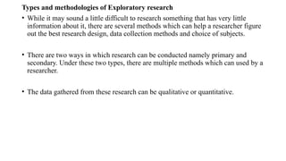 Types and methodologies of Exploratory research
• While it may sound a little difficult to research something that has very little
information about it, there are several methods which can help a researcher figure
out the best research design, data collection methods and choice of subjects.
• There are two ways in which research can be conducted namely primary and
secondary. Under these two types, there are multiple methods which can used by a
researcher.
• The data gathered from these research can be qualitative or quantitative.
 