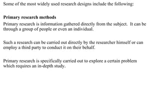 Some of the most widely used research designs include the following:
Primary research methods
Primary research is information gathered directly from the subject. It can be
through a group of people or even an individual.
Such a research can be carried out directly by the researcher himself or can
employ a third party to conduct it on their behalf.
Primary research is specifically carried out to explore a certain problem
which requires an in-depth study.
 