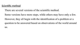 Scientific method
There are several versions of the scientific method.
Some versions have more steps, while others may have only a few.
However, they all begin with the identification of a problem or a
question to be answered based on observations of the world around
us.
 