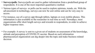 • Surveys/polls: Surveys/polls are used to gather information from a predefined group of
respondents. It is one of the most important quantitative method.
• Various types of surveys or polls can be used to explore opinions, trends, etc. With the
advancement in technology, surveys can now be sent online and can be very easy to
access.
• For instance, use of a survey app through tablets, laptops or even mobile phones. This
information is also available to the researcher in real time as well. Nowadays, most
organizations offer short length surveys and rewards to respondents, in order to achieve
higher response rates.
• For example: A survey is sent to a given set of students on assessment of the knowledge,
attitude and perception of COVID-19 vaccine. Based on such information
pharmaceutical organization can dig deeper into the topic and make business related
decision.
 