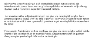 Interviews: While you may get a lot of information from public sources, but
sometimes an in person interview can give in-depth information on the subject being
studied. Such a research is a qualitative research method.
An interview with a subject matter expert can give you meaningful insights that a
generalized public source won’t be able to provide. Interviews are carried out in person
or on telephone which have open-ended questions to get meaningful information about
the topic.
For example: An interview with an employee can give you more insights to find out the
degree of job satisfaction, or an interview with a subject matter expert of quantum
theory can give you in-depth information on that topic.
 