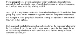 Focus groups: Focus group is yet another widely used method in exploratory
research. In such a method a group of people is chosen and are allowed to express
their insights on the topic that is being studied.
Although, it is important to make sure that while choosing the individuals in a focus
group they should have a common background and have comparable experiences.
For example: A focus group helps a research identify the opinions of consumers if
they were to buy a phone.
Such a research can help the researcher understand what the consumer value while
buying a phone. It may be screen size, brand value or even the dimensions. Based
on which the organization can understand what are consumer buying attitudes,
consumer opinions, etc.
 