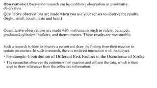 Observations: Observation research can be qualitative observation or quantitative
observation.
Qualitative observations are made when you use your senses to observe the results.
(Sight, smell, touch, taste and hear.)
Quantitative observations are made with instruments such as rulers, balances,
graduated cylinders, beakers, and thermometers. These results are measurable.
Such a research is done to observe a person and draw the finding from their reaction to
certain parameters. In such a research, there is no direct interaction with the subject.
• For example: Contribution of Different Risk Factors in the Occurrence of Stroke
• The researcher observes the customers first reaction and collects the data, which is then
used to draw inferences from the collective information.
 