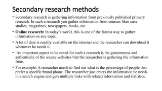 Secondary research methods
• Secondary research is gathering information from previously published primary
research. In such a research you gather information from sources likes case
studies, magazines, newspapers, books, etc.
• Online research: In today’s world, this is one of the fastest way to gather
information on any topic.
• A lot of data is readily available on the internet and the researcher can download it
whenever he needs it.
• An important aspect to be noted for such a research is the genuineness and
authenticity of the source websites that the researcher is gathering the information
from.
• For example: A researcher needs to find out what is the percentage of people that
prefer a specific brand phone. The researcher just enters the information he needs
in a search engine and gets multiple links with related information and statistics.
 