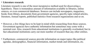 • Literature research:
Literature research is one of the most inexpensive method used for discovering a
hypothesis. There is tremendous amount of information available in libraries, online
sources, or even commercial databases. Sources can include newspapers, magazines,
books from library, documents from government agencies, specific topic related articles,
literature, Annual reports, published statistics from research organizations and so on.
• However, a few things have to be kept in mind while researching from these sources.
Government agencies have authentic information but sometimes may come with a
nominal cost. Also, research from educational institutions is generally overlooked, but in
fact educational institutions carry out more number of research than any other entities.
• Furthermore, commercial sources provide information on major topics like political
agendas, demographics, financial information, market trends and information, etc.
 