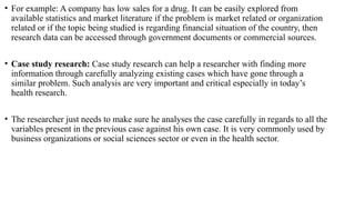• For example: A company has low sales for a drug. It can be easily explored from
available statistics and market literature if the problem is market related or organization
related or if the topic being studied is regarding financial situation of the country, then
research data can be accessed through government documents or commercial sources.
• Case study research: Case study research can help a researcher with finding more
information through carefully analyzing existing cases which have gone through a
similar problem. Such analysis are very important and critical especially in today’s
health research.
• The researcher just needs to make sure he analyses the case carefully in regards to all the
variables present in the previous case against his own case. It is very commonly used by
business organizations or social sciences sector or even in the health sector.
 
