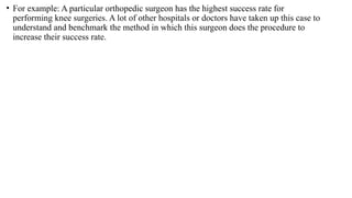 • For example: A particular orthopedic surgeon has the highest success rate for
performing knee surgeries. A lot of other hospitals or doctors have taken up this case to
understand and benchmark the method in which this surgeon does the procedure to
increase their success rate.
 