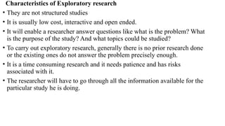 Characteristics of Exploratory research
• They are not structured studies
• It is usually low cost, interactive and open ended.
• It will enable a researcher answer questions like what is the problem? What
is the purpose of the study? And what topics could be studied?
• To carry out exploratory research, generally there is no prior research done
or the existing ones do not answer the problem precisely enough.
• It is a time consuming research and it needs patience and has risks
associated with it.
• The researcher will have to go through all the information available for the
particular study he is doing.
 