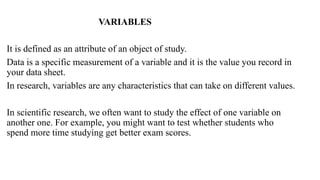 VARIABLES
It is defined as an attribute of an object of study.
Data is a specific measurement of a variable and it is the value you record in
your data sheet.
In research, variables are any characteristics that can take on different values.
In scientific research, we often want to study the effect of one variable on
another one. For example, you might want to test whether students who
spend more time studying get better exam scores.
 