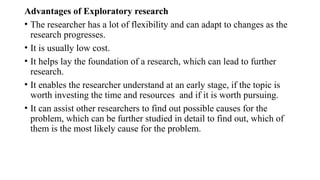Advantages of Exploratory research
• The researcher has a lot of flexibility and can adapt to changes as the
research progresses.
• It is usually low cost.
• It helps lay the foundation of a research, which can lead to further
research.
• It enables the researcher understand at an early stage, if the topic is
worth investing the time and resources and if it is worth pursuing.
• It can assist other researchers to find out possible causes for the
problem, which can be further studied in detail to find out, which of
them is the most likely cause for the problem.
 