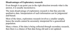 Disadvantages of Exploratory research
Even though it can point you in the right direction towards what is the
answer, it is usually inconclusive.
The main disadvantage of exploratory research is that they provide
qualitative data. Interpretation of such information can be judgmental
and biased.
Most of the times, exploratory research involves a smaller sample,
hence the results cannot be accurately interpreted for a generalized
population.
Many a times, if the data is being collected through secondary research,
then there is a chance of that data being old and is not updated.
 