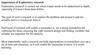 Importance of Exploratory research
Exploratory research is carried out when a topic needs to be understood in depth,
especially if it hasn’t been done before.
The goal of such a research is to explore the problem and around it and not
actually derive a conclusion from it.
Such kind of research will enable a researcher to set a strong foundation for
exploring his ideas, choosing the right research design and finding variables that
actually are important for the analysis.
Most importantly, such a research can help organizations or researchers save up a
lot of time and resources, as it will enable the researcher to know if it worth
pursuing.
 
