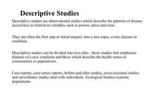 Descriptive Studies
Descriptive studies are observational studies which describe the patterns of disease
occurrence in relation to variables such as person, place and time.
They are often the first step or initial enquiry into a new topic, event, disease or
condition.
Descriptive studies can be divided into two roles - those studies that emphasize
features of a new condition and those which describe the health status of
communities or populations.
Case reports, case-series reports, before-and-after studies, cross-sectional studies
and surveillance studies deal with individuals. Ecological Studies examine
populations.
 