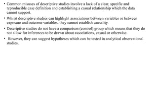 • Common misuses of descriptive studies involve a lack of a clear, specific and
reproducible case definition and establishing a casual relationship which the data
cannot support.
• Whilst descriptive studies can highlight associations between variables or between
exposure and outcome variables, they cannot establish causality.
• Descriptive studies do not have a comparison (control) group which means that they do
not allow for inferences to be drawn about associations, casual or otherwise.
• However, they can suggest hypotheses which can be tested in analytical observational
studies.
 